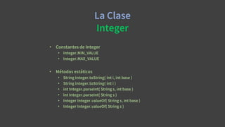 La Clase
Integer
• Constantes de Integer
• Integer.MIN_VALUE
• Integer.MAX_VALUE
• Métodos estáticos
• String Integer.toString( int i, int base )
• String Integer.toString( int i )
• int Integer.parseInt( String s, int base )
• int Integer.parseInt( String s )
• Integer Integer.valueOf( String s, int base )
• Integer Integer.valueOf( String s )
 