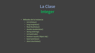 La Clase
Integer
• Métodos de la instancia
• int intValue()
• long longValue()
• float floatValue()
• double doubleValue()
• String toString()
• int hashCode()
• boolean equals( Object obj )
• byte byteValue()
• short shortValue()
 