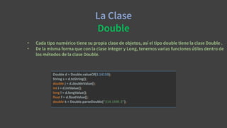 La Clase
Double
• Cada tipo numérico tiene su propia clase de objetos, así el tipo double tiene la clase Double .
• De la misma forma que con la clase Integer y Long, tenemos varias funciones útiles dentro de
los métodos de la clase Double.
Double d = Double.valueOf(3.14159);
String s = d.toString();
double j = d.doubleValue();
int i = d.intValue();
long l = d.longValue();
float f = d.floatValue();
double k = Double.parseDouble("314.159E-2");
 