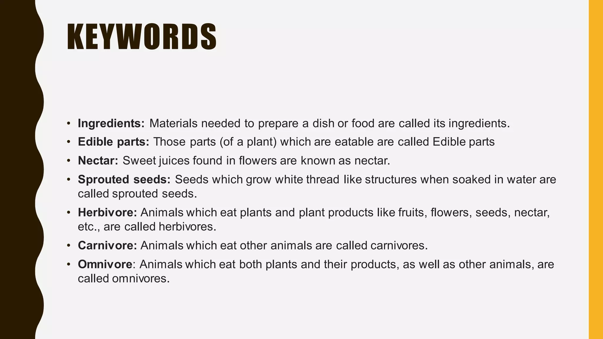 KEYWORDS
• Ingredients: Materials needed to prepare a dish or food are called its ingredients.
• Edible parts: Those parts (of a plant) which are eatable are called Edible parts
• Nectar: Sweet juices found in flowers are known as nectar.
• Sprouted seeds: Seeds which grow white thread like structures when soaked in water are
called sprouted seeds.
• Herbivore: Animals which eat plants and plant products like fruits, flowers, seeds, nectar,
etc., are called herbivores.
• Carnivore: Animals which eat other animals are called carnivores.
• Omnivore: Animals which eat both plants and their products, as well as other animals, are
called omnivores.
 