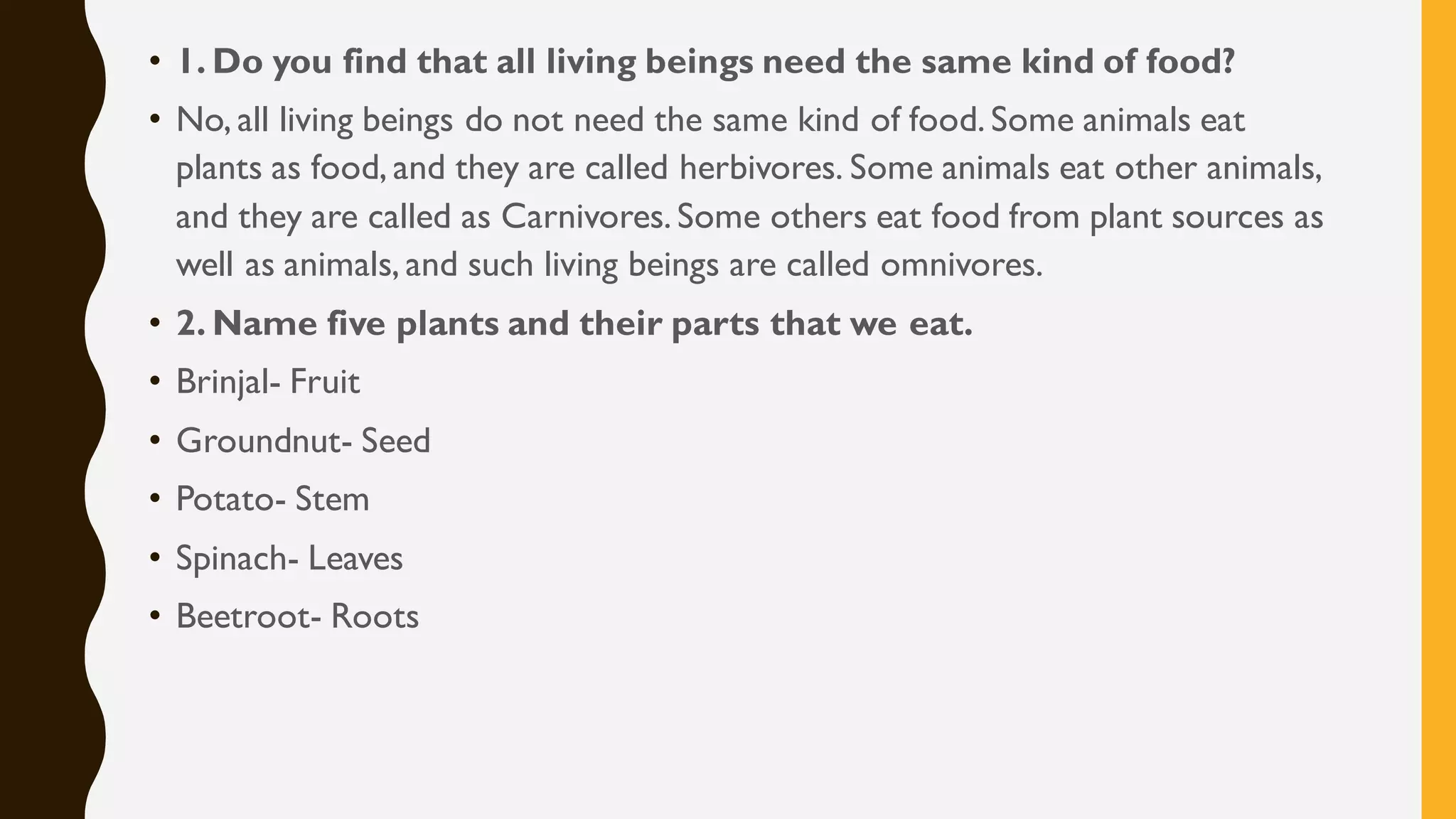 • 1. Do you find that all living beings need the same kind of food?
• No, all living beings do not need the same kind of food. Some animals eat
plants as food, and they are called herbivores. Some animals eat other animals,
and they are called as Carnivores. Some others eat food from plant sources as
well as animals, and such living beings are called omnivores.
• 2. Name five plants and their parts that we eat.
• Brinjal- Fruit
• Groundnut- Seed
• Potato- Stem
• Spinach- Leaves
• Beetroot- Roots
 