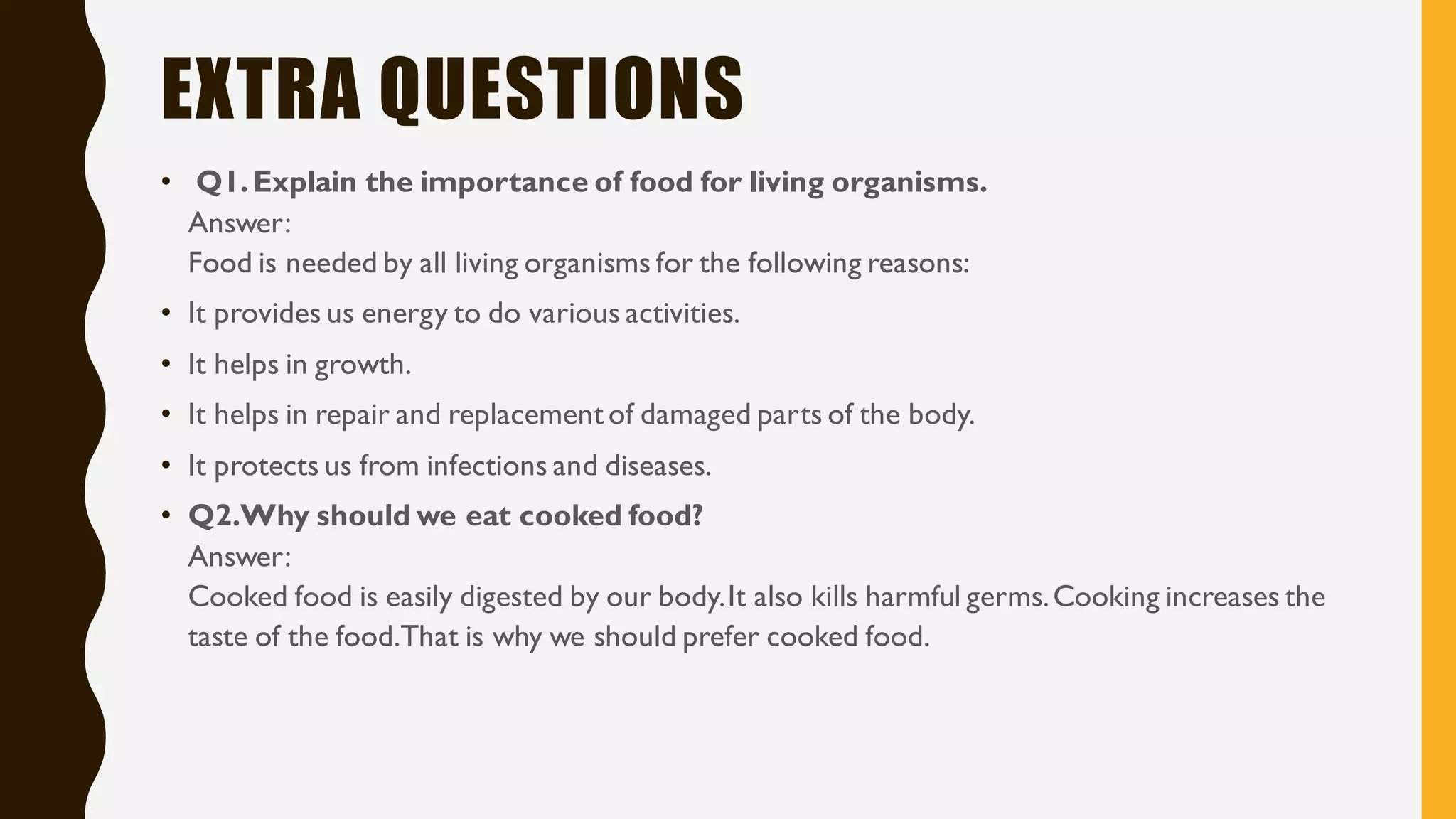 EXTRA QUESTIONS
• Q1.Explain the importance of food for living organisms.
Answer:
Food is needed by all living organisms for the following reasons:
• It provides us energy to do various activities.
• It helps in growth.
• It helps in repair and replacementof damaged parts of the body.
• It protects us from infections and diseases.
• Q2.Why should we eat cooked food?
Answer:
Cooked food is easily digested by our body.It also kills harmful germs.Cooking increases the
taste of the food.That is why we should prefer cooked food.
 