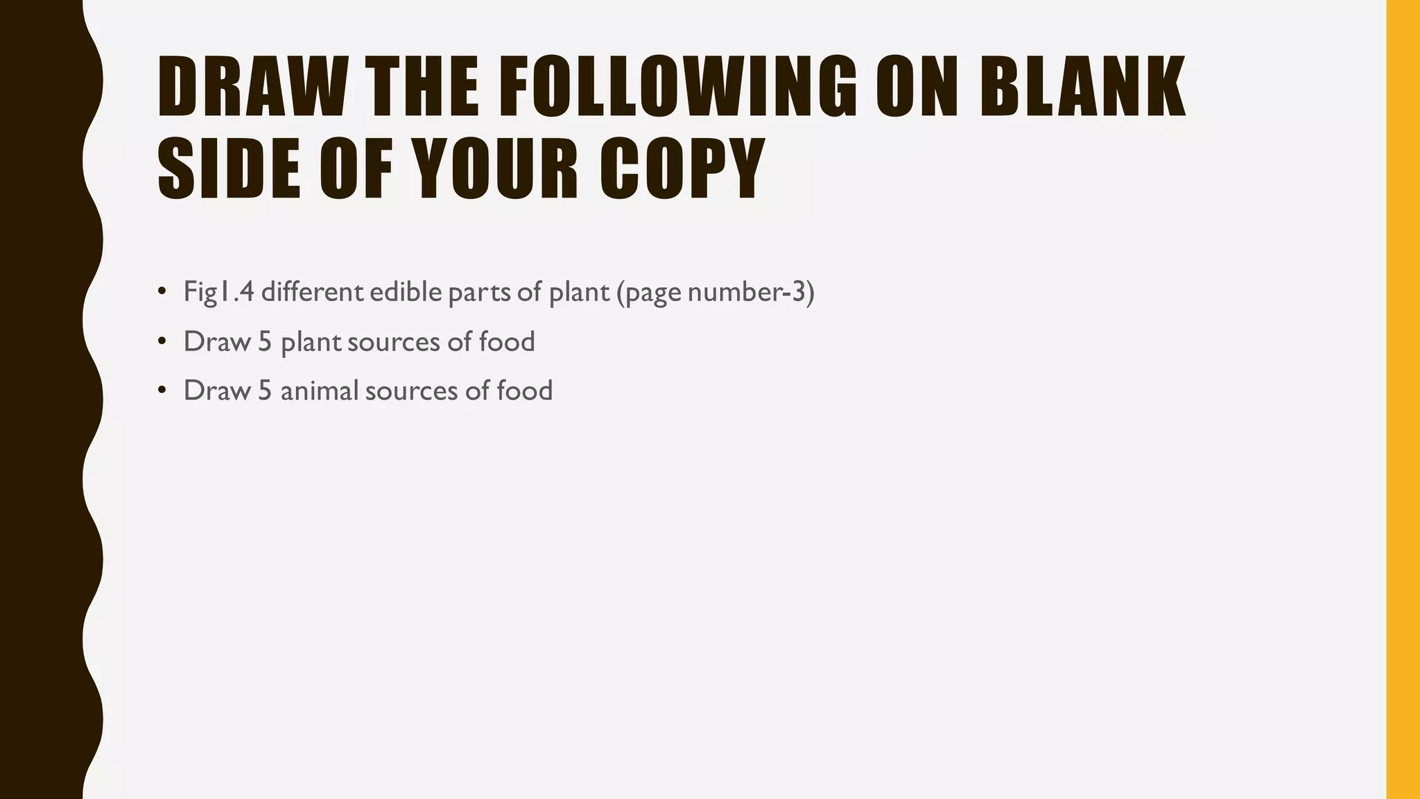 DRAW THE FOLLOWING ON BLANK
SIDE OF YOUR COPY
• Fig1.4 different edible parts of plant (page number-3)
• Draw 5 plant sources of food
• Draw 5 animal sources of food
 