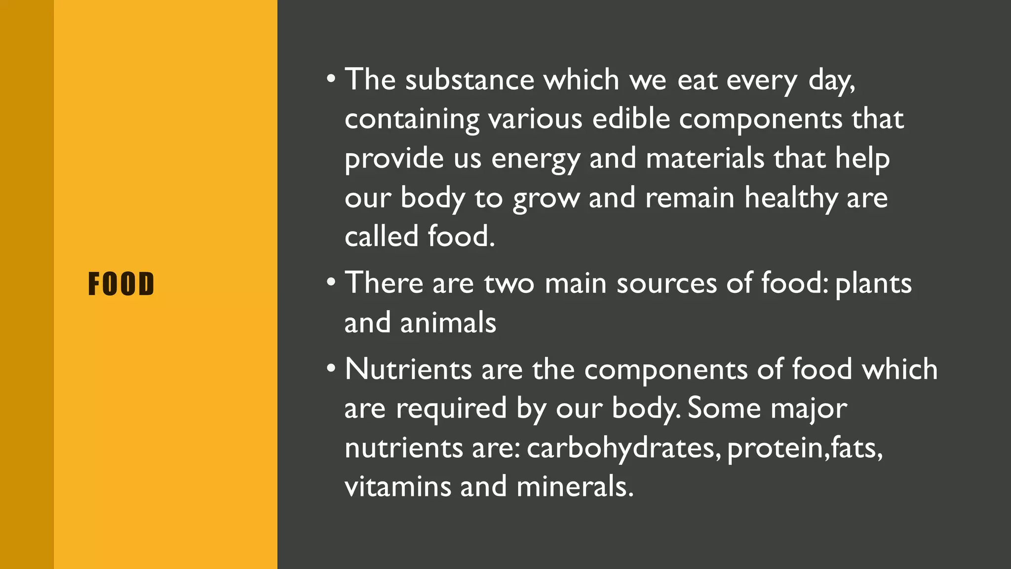 FOOD
• The substance which we eat every day,
containing various edible components that
provide us energy and materials that help
our body to grow and remain healthy are
called food.
• There are two main sources of food: plants
and animals
• Nutrients are the components of food which
are required by our body. Some major
nutrients are: carbohydrates,protein,fats,
vitamins and minerals.
 