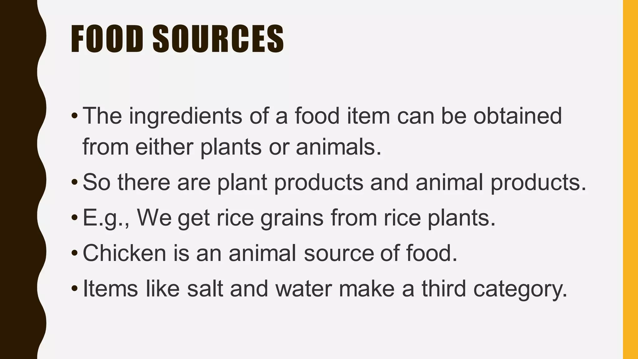 FOOD SOURCES
• The ingredients of a food item can be obtained
from either plants or animals.
• So there are plant products and animal products.
• E.g., We get rice grains from rice plants.
• Chicken is an animal source of food.
• Items like salt and water make a third category.
 