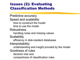 Issues (2): Evaluating
Classification Methods
Predictive accuracy
Speed and scalability
time to construct the model
time to use the model
Robustness
handling noise and missing values
Scalability
efficiency in disk-resident databases
Interpretability:
understanding and insight provded by the model
Goodness of rules
decision tree size
compactness of classification rules
 