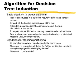 Algorithm for Decision
Tree Induction
Basic algorithm (a greedy algorithm)
Tree is constructed in a top-down recursive divide-and-conquer
manner
At start, all the training examples are at the root
Attributes are categorical (if continuous-valued, they are
discretized in advance)
Examples are partitioned recursively based on selected attributes
Test attributes are selected on the basis of a heuristic or statistical
measure (e.g., information gain)
Conditions for stopping partitioning
All samples for a given node belong to the same class
There are no remaining attributes for further partitioning – majority
voting is employed for classifying the leaf
There are no samples left
 