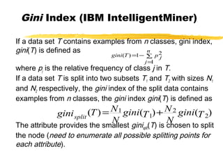 Gini Index (IBM IntelligentMiner)
If a data set T contains examples from n classes, gini index,
gini(T) is defined as
where pj is the relative frequency of class j in T.
If a data set T is split into two subsets T1 and T2 with sizes N1
and N2 respectively, the gini index of the split data contains
examples from n classes, the gini index gini(T) is defined as
The attribute provides the smallest ginisplit(T) is chosen to split
the node (need to enumerate all possible splitting points for
each attribute).
∑
=
−=
n
j
p jTgini
1
21)(
)()()( 2
2
1
1
Tgini
N
N
Tgini
N
NTginisplit
+=
 