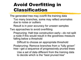Avoid Overfitting in
Classification
The generated tree may overfit the training data
Too many branches, some may reflect anomalies
due to noise or outliers
Result is in poor accuracy for unseen samples
Two approaches to avoid overfitting
Prepruning: Halt tree construction early—do not split
a node if this would result in the goodness measure
falling below a threshold
Difficult to choose an appropriate threshold
Postpruning: Remove branches from a “fully grown”
tree—get a sequence of progressively pruned trees
Use a set of data different from the training data
to decide which is the “best pruned tree”
 