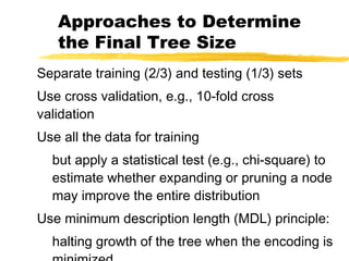 Approaches to Determine
the Final Tree Size
Separate training (2/3) and testing (1/3) sets
Use cross validation, e.g., 10-fold cross
validation
Use all the data for training
but apply a statistical test (e.g., chi-square) to
estimate whether expanding or pruning a node
may improve the entire distribution
Use minimum description length (MDL) principle:
halting growth of the tree when the encoding is
 