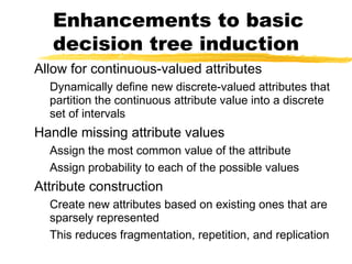 Enhancements to basic
decision tree induction
Allow for continuous-valued attributes
Dynamically define new discrete-valued attributes that
partition the continuous attribute value into a discrete
set of intervals
Handle missing attribute values
Assign the most common value of the attribute
Assign probability to each of the possible values
Attribute construction
Create new attributes based on existing ones that are
sparsely represented
This reduces fragmentation, repetition, and replication
 