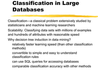 Classification in Large
Databases
Classification—a classical problem extensively studied by
statisticians and machine learning researchers
Scalability: Classifying data sets with millions of examples
and hundreds of attributes with reasonable speed
Why decision tree induction in data mining?
relatively faster learning speed (than other classification
methods)
convertible to simple and easy to understand
classification rules
can use SQL queries for accessing databases
comparable classification accuracy with other methods
 