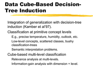Data Cube-Based Decision-
Tree Induction
Integration of generalization with decision-tree
induction (Kamber et al’97).
Classification at primitive concept levels
E.g., precise temperature, humidity, outlook, etc.
Low-level concepts, scattered classes, bushy
classification-trees
Semantic interpretation problems.
Cube-based multi-level classification
Relevance analysis at multi-levels.
Information-gain analysis with dimension + level.
 