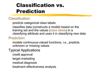 Classification:
predicts categorical class labels
classifies data (constructs a model) based on the
training set and the values (class labels) in a
classifying attribute and uses it in classifying new data
Prediction:
models continuous-valued functions, i.e., predicts
unknown or missing values
Typical Applications
credit approval
target marketing
medical diagnosis
treatment effectiveness analysis
Classification vs.
Prediction
 