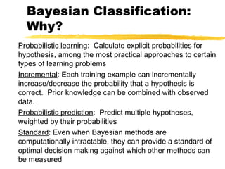 Bayesian Classification:
Why?
Probabilistic learning: Calculate explicit probabilities for
hypothesis, among the most practical approaches to certain
types of learning problems
Incremental: Each training example can incrementally
increase/decrease the probability that a hypothesis is
correct. Prior knowledge can be combined with observed
data.
Probabilistic prediction: Predict multiple hypotheses,
weighted by their probabilities
Standard: Even when Bayesian methods are
computationally intractable, they can provide a standard of
optimal decision making against which other methods can
be measured
 