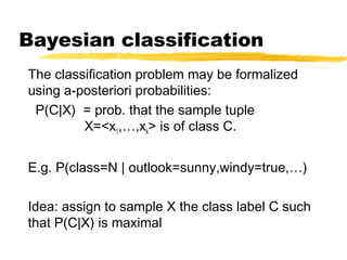 Bayesian classification
The classification problem may be formalized
using a-posteriori probabilities:
P(C|X) = prob. that the sample tuple
X=<x1,…,xk> is of class C.
E.g. P(class=N | outlook=sunny,windy=true,…)
Idea: assign to sample X the class label C such
that P(C|X) is maximal
 