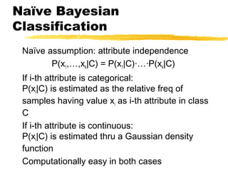 Naïve Bayesian
Classification
Naïve assumption: attribute independence
P(x1,…,xk|C) = P(x1|C)·…·P(xk|C)
If i-th attribute is categorical:
P(xi|C) is estimated as the relative freq of
samples having value xi as i-th attribute in class
C
If i-th attribute is continuous:
P(xi|C) is estimated thru a Gaussian density
function
Computationally easy in both cases
 