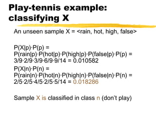 Play-tennis example:
classifying X
An unseen sample X = <rain, hot, high, false>
P(X|p)·P(p) =
P(rain|p)·P(hot|p)·P(high|p)·P(false|p)·P(p) =
3/9·2/9·3/9·6/9·9/14 = 0.010582
P(X|n)·P(n) =
P(rain|n)·P(hot|n)·P(high|n)·P(false|n)·P(n) =
2/5·2/5·4/5·2/5·5/14 = 0.018286
Sample X is classified in class n (don’t play)
 