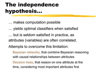 The independence
hypothesis…
… makes computation possible
… yields optimal classifiers when satisfied
… but is seldom satisfied in practice, as
attributes (variables) are often correlated.
Attempts to overcome this limitation:
Bayesian networks, that combine Bayesian reasoning
with causal relationships between attributes
Decision trees, that reason on one attribute at the
time, considering most important attributes first
 