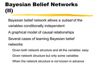 Bayesian Belief Networks
(II)
Bayesian belief network allows a subset of the
variables conditionally independent
A graphical model of causal relationships
Several cases of learning Bayesian belief
networks
Given both network structure and all the variables: easy
Given network structure but only some variables
When the network structure is not known in advance
 