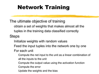 Network Training
The ultimate objective of training
obtain a set of weights that makes almost all the
tuples in the training data classified correctly
Steps
Initialize weights with random values
Feed the input tuples into the network one by one
For each unit
Compute the net input to the unit as a linear combination of
all the inputs to the unit
Compute the output value using the activation function
Compute the error
Update the weights and the bias
 