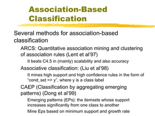Association-Based
Classification
Several methods for association-based
classification
ARCS: Quantitative association mining and clustering
of association rules (Lent et al’97)
It beats C4.5 in (mainly) scalability and also accuracy
Associative classification: (Liu et al’98)
It mines high support and high confidence rules in the form of
“cond_set => y”, where y is a class label
CAEP (Classification by aggregating emerging
patterns) (Dong et al’99)
Emerging patterns (EPs): the itemsets whose support
increases significantly from one class to another
Mine Eps based on minimum support and growth rate
 