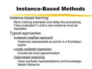 Instance-Based Methods
Instance-based learning:
Store training examples and delay the processing
(“lazy evaluation”) until a new instance must be
classified
Typical approaches
k-nearest neighbor approach
Instances represented as points in a Euclidean
space.
Locally weighted regression
Constructs local approximation
Case-based reasoning
Uses symbolic representations and knowledge-
based inference
 
