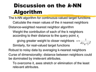 Discussion on the k-NN
Algorithm
The k-NN algorithm for continuous-valued target functions
Calculate the mean values of the k nearest neighbors
Distance-weighted nearest neighbor algorithm
Weight the contribution of each of the k neighbors
according to their distance to the query point xq
giving greater weight to closer neighbors
Similarly, for real-valued target functions
Robust to noisy data by averaging k-nearest neighbors
Curse of dimensionality: distance between neighbors could
be dominated by irrelevant attributes.
To overcome it, axes stretch or elimination of the least
relevant attributes.
w
d xq xi
≡ 1
2( , )
 