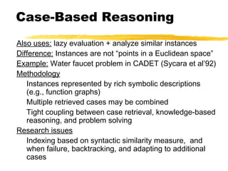 Case-Based Reasoning
Also uses: lazy evaluation + analyze similar instances
Difference: Instances are not “points in a Euclidean space”
Example: Water faucet problem in CADET (Sycara et al’92)
Methodology
Instances represented by rich symbolic descriptions
(e.g., function graphs)
Multiple retrieved cases may be combined
Tight coupling between case retrieval, knowledge-based
reasoning, and problem solving
Research issues
Indexing based on syntactic similarity measure, and
when failure, backtracking, and adapting to additional
cases
 