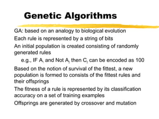 Genetic Algorithms
GA: based on an analogy to biological evolution
Each rule is represented by a string of bits
An initial population is created consisting of randomly
generated rules
e.g., IF A1 and Not A2 then C2 can be encoded as 100
Based on the notion of survival of the fittest, a new
population is formed to consists of the fittest rules and
their offsprings
The fitness of a rule is represented by its classification
accuracy on a set of training examples
Offsprings are generated by crossover and mutation
 