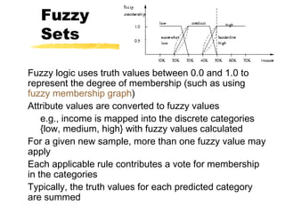 Fuzzy
Sets
Fuzzy logic uses truth values between 0.0 and 1.0 to
represent the degree of membership (such as using
fuzzy membership graph)
Attribute values are converted to fuzzy values
e.g., income is mapped into the discrete categories
{low, medium, high} with fuzzy values calculated
For a given new sample, more than one fuzzy value may
apply
Each applicable rule contributes a vote for membership
in the categories
Typically, the truth values for each predicted category
are summed
 