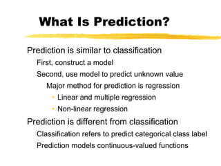 What Is Prediction?
Prediction is similar to classification
First, construct a model
Second, use model to predict unknown value
Major method for prediction is regression
• Linear and multiple regression
• Non-linear regression
Prediction is different from classification
Classification refers to predict categorical class label
Prediction models continuous-valued functions
 