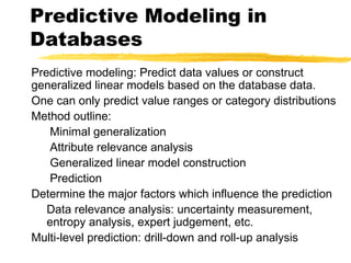 Predictive modeling: Predict data values or construct
generalized linear models based on the database data.
One can only predict value ranges or category distributions
Method outline:
Minimal generalization
Attribute relevance analysis
Generalized linear model construction
Prediction
Determine the major factors which influence the prediction
Data relevance analysis: uncertainty measurement,
entropy analysis, expert judgement, etc.
Multi-level prediction: drill-down and roll-up analysis
Predictive Modeling in
Databases
 