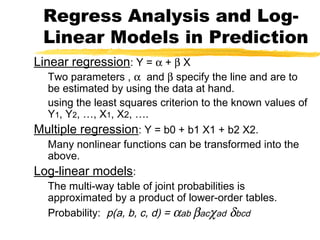 Linear regression: Y = α + β X
Two parameters , α and β specify the line and are to
be estimated by using the data at hand.
using the least squares criterion to the known values of
Y1, Y2, …, X1, X2, ….
Multiple regression: Y = b0 + b1 X1 + b2 X2.
Many nonlinear functions can be transformed into the
above.
Log-linear models:
The multi-way table of joint probabilities is
approximated by a product of lower-order tables.
Probability: p(a, b, c, d) = αab βacχad δbcd
Regress Analysis and Log-
Linear Models in Prediction
 