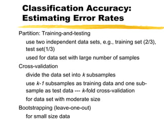 Classification Accuracy:
Estimating Error Rates
Partition: Training-and-testing
use two independent data sets, e.g., training set (2/3),
test set(1/3)
used for data set with large number of samples
Cross-validation
divide the data set into k subsamples
use k-1 subsamples as training data and one sub-
sample as test data --- k-fold cross-validation
for data set with moderate size
Bootstrapping (leave-one-out)
for small size data
 