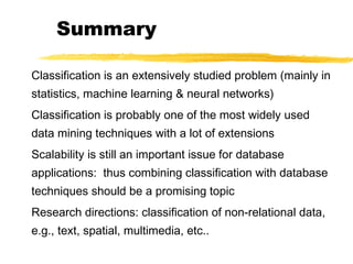 Summary
Classification is an extensively studied problem (mainly in
statistics, machine learning & neural networks)
Classification is probably one of the most widely used
data mining techniques with a lot of extensions
Scalability is still an important issue for database
applications: thus combining classification with database
techniques should be a promising topic
Research directions: classification of non-relational data,
e.g., text, spatial, multimedia, etc..
 