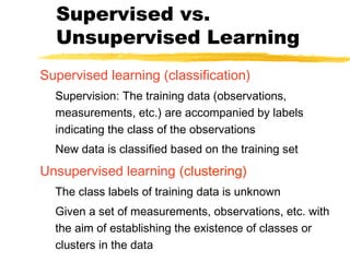 Supervised vs.
Unsupervised Learning
Supervised learning (classification)
Supervision: The training data (observations,
measurements, etc.) are accompanied by labels
indicating the class of the observations
New data is classified based on the training set
Unsupervised learning (clustering)
The class labels of training data is unknown
Given a set of measurements, observations, etc. with
the aim of establishing the existence of classes or
clusters in the data
 