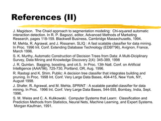 References (II)
J. Magidson. The Chaid approach to segmentation modeling: Chi-squared automatic
interaction detection. In R. P. Bagozzi, editor, Advanced Methods of Marketing
Research, pages 118-159. Blackwell Business, Cambridge Massechusetts, 1994.
M. Mehta, R. Agrawal, and J. Rissanen. SLIQ : A fast scalable classifier for data mining.
In Proc. 1996 Int. Conf. Extending Database Technology (EDBT'96), Avignon, France,
March 1996.
S. K. Murthy, Automatic Construction of Decision Trees from Data: A Multi-Diciplinary
Survey, Data Mining and Knowledge Discovery 2(4): 345-389, 1998
J. R. Quinlan. Bagging, boosting, and c4.5. In Proc. 13th Natl. Conf. on Artificial
Intelligence (AAAI'96), 725-730, Portland, OR, Aug. 1996.
R. Rastogi and K. Shim. Public: A decision tree classifer that integrates building and
pruning. In Proc. 1998 Int. Conf. Very Large Data Bases, 404-415, New York, NY,
August 1998.
J. Shafer, R. Agrawal, and M. Mehta. SPRINT : A scalable parallel classifier for data
mining. In Proc. 1996 Int. Conf. Very Large Data Bases, 544-555, Bombay, India, Sept.
1996.
S. M. Weiss and C. A. Kulikowski. Computer Systems that Learn: Classification and
Prediction Methods from Statistics, Neural Nets, Machine Learning, and Expert Systems.
Morgan Kaufman, 1991.
 