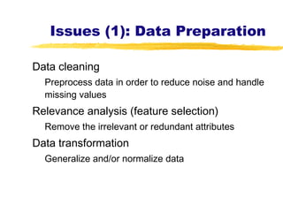 Issues (1): Data Preparation
Data cleaning
Preprocess data in order to reduce noise and handle
missing values
Relevance analysis (feature selection)
Remove the irrelevant or redundant attributes
Data transformation
Generalize and/or normalize data
 
