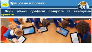 6
Працюємо в проекті
Люди різних професій планують та виконують
проекти.
Розділ 3
§ 3.4
 
