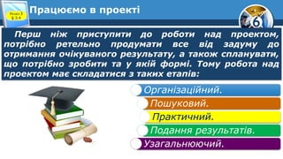 6
Працюємо в проекті
Перш ніж приступити до роботи над проектом,
потрібно ретельно продумати все від задуму до
отримання очікуваного результату, а також спланувати,
що потрібно зробити та у якій формі. Тому робота над
проектом має складатися з таких етапів:
Розділ 3
§ 3.4
Організаційний.
Пошуковий.
Практичний.
Подання результатів.
Узагальнюючий.
 