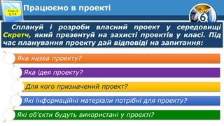 6
Працюємо в проекті
Сплануй і розроби власний проект у середовищі
Скретч, який презентуй на захисті проектів у класі. Під
час планування проекту дай відповіді на запитання:
Розділ 3
§ 3.4
Яка назва проекту?
Яка ідея проекту?
Для кого призначений проект?
Які інформаційні матеріали потрібні для проекту?
Які об'єкти будуть використані у проекті?
 