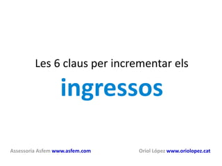 Les 6 claus per incrementar els  ingressos Assessoria Asfem   www.asfem.com   Oriol López   www.oriolopez.cat   