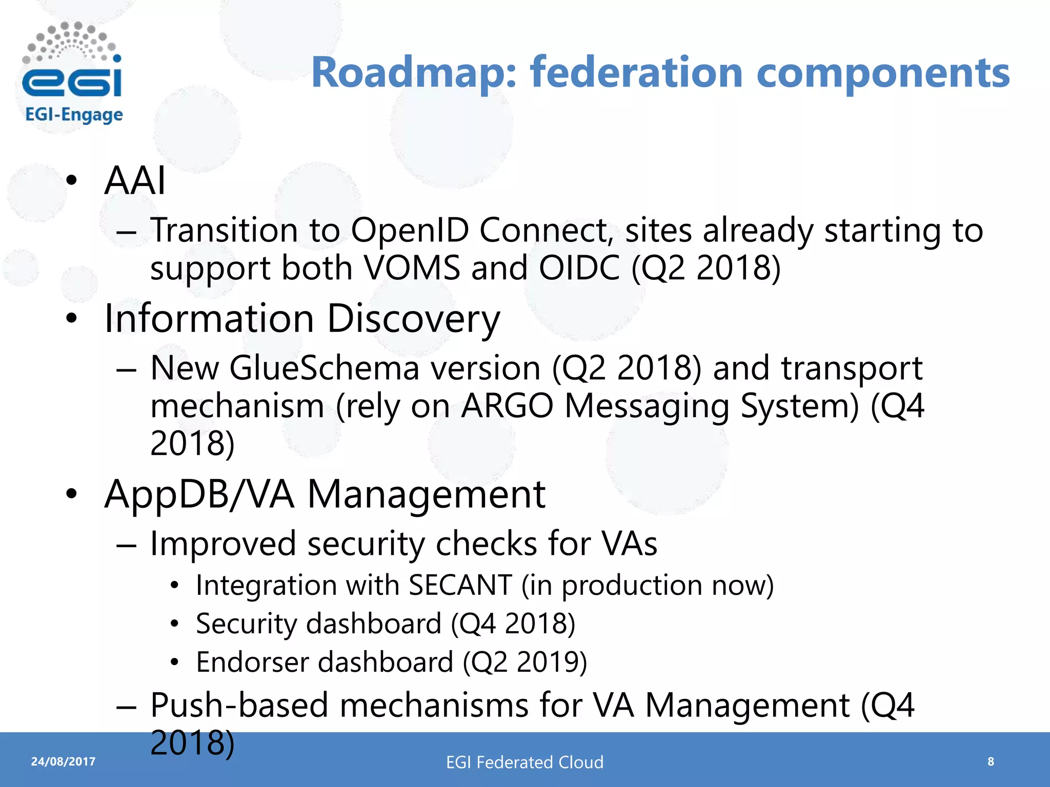 824/08/2017
Roadmap: federation components
• AAI
– Transition to OpenID Connect, sites already starting to
support both VOMS and OIDC (Q2 2018)
• Information Discovery
– New GlueSchema version (Q2 2018) and transport
mechanism (rely on ARGO Messaging System) (Q4
2018)
• AppDB/VA Management
– Improved security checks for VAs
• Integration with SECANT (in production now)
• Security dashboard (Q4 2018)
• Endorser dashboard (Q2 2019)
– Push-based mechanisms for VA Management (Q4
2018) EGI Federated Cloud
 