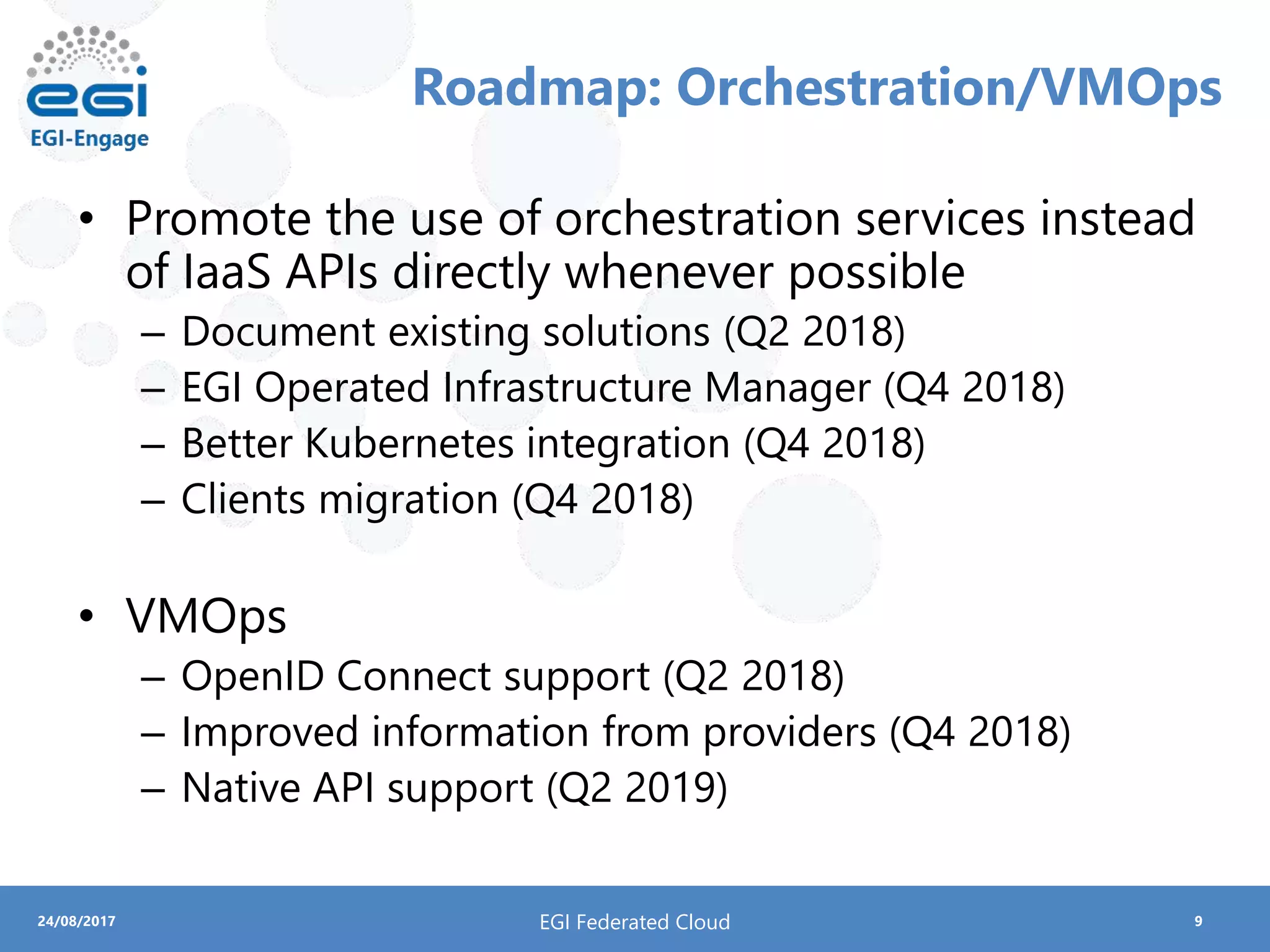 924/08/2017
Roadmap: Orchestration/VMOps
• Promote the use of orchestration services instead
of IaaS APIs directly whenever possible
– Document existing solutions (Q2 2018)
– EGI Operated Infrastructure Manager (Q4 2018)
– Better Kubernetes integration (Q4 2018)
– Clients migration (Q4 2018)
• VMOps
– OpenID Connect support (Q2 2018)
– Improved information from providers (Q4 2018)
– Native API support (Q2 2019)
EGI Federated Cloud
 
