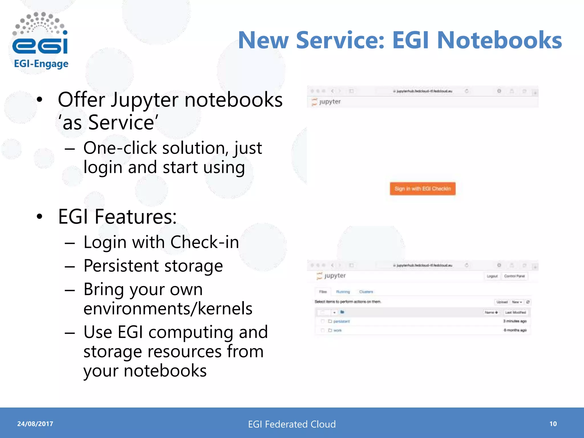 1024/08/2017
New Service: EGI Notebooks
• Offer Jupyter notebooks
‘as Service’
– One-click solution, just
login and start using
• EGI Features:
– Login with Check-in
– Persistent storage
– Bring your own
environments/kernels
– Use EGI computing and
storage resources from
your notebooks
EGI Federated Cloud
 