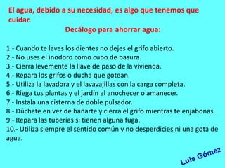 El agua, debido a su necesidad, es algo que tenemos que
cuidar.
                 Decálogo para ahorrar agua:

1.- Cuando te laves los dientes no dejes el grifo abierto.
2.- No uses el inodoro como cubo de basura.
3.- Cierra levemente la llave de paso de la vivienda.
4.- Repara los grifos o ducha que gotean.
5.- Utiliza la lavadora y el lavavajillas con la carga completa.
6.- Riega tus plantas y el jardín al anochecer o amanecer.
7.- Instala una cisterna de doble pulsador.
8.- Dúchate en vez de bañarte y cierra el grifo mientras te enjabonas.
9.- Repara las tuberías si tienen alguna fuga.
10.- Utiliza siempre el sentido común y no desperdicies ni una gota de
agua.
 