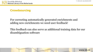 Sematic search:
index resource identifiers
Newspaper
index
Text + Viaf id +
Wikidata id etc.
Enrichment
database
Indexing
Get text for
article X Get enrichments
for article X
search articles with
wikidata id’s
Wikidata Semantic search (SPARQL)
providing wikidata id’s
T. v. Veen and J. Lonij, Semantics 2017
 