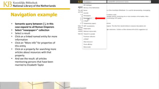 • Semantic query between [ ], in this case
expand to all Roman Emperors
• Select “newspaper+” collection
• Select a result
• Click on a linked named entity for more
information
• Click on “More info” for properties of
this entity
• Click on a property for searching more
articles about resources with that
property
• And see the result: all articles
mentioning persons that have been
married to Elizabeth Taylor
Navigation example
 