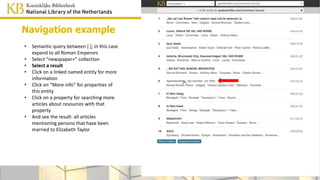 spouse=Elizabeth Taylor
• Semantic query between [ ], in this case
expand to all Roman Emperors
• Select “newspaper+” collection
• Select a result
• Click on a linked named entity for more
information
• Click on “More info” for properties of this
entity
• Click on a property for searching more
articles about resources with that
property
• And see the result: all articles
mentioning persons that have been
married to Elizabeth Taylor
Navigation example
 